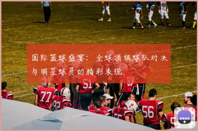 国际篮球盛宴：全球顶级球队对决与明星球员的精彩表现