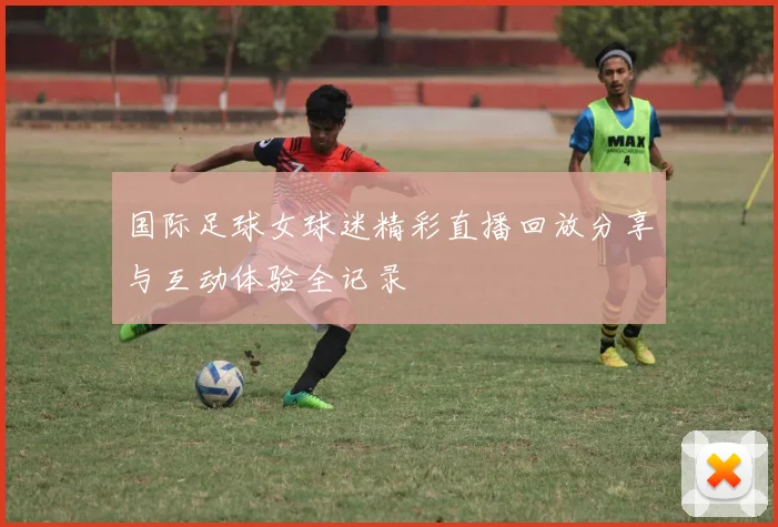 国际足球女球迷精彩直播回放分享与互动体验全记录