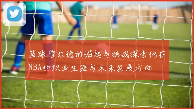 篮球穆尔德的崛起与挑战探索他在NBA的职业生涯与未来发展方向