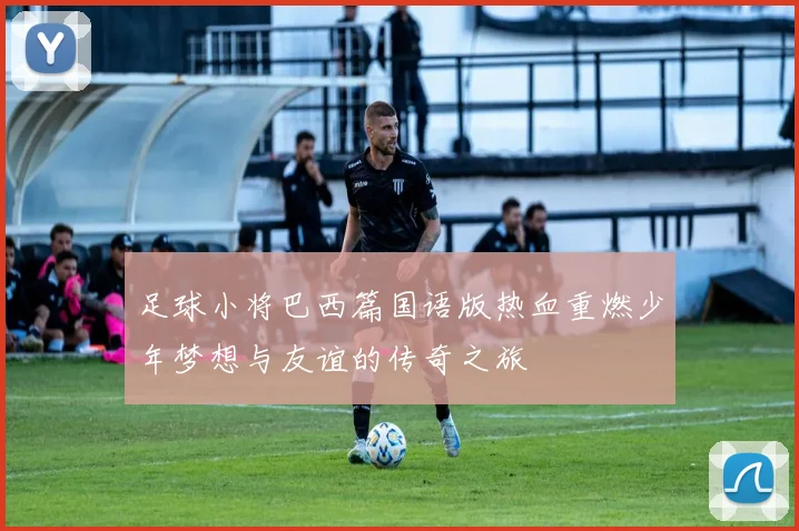 足球小将巴西篇国语版热血重燃少年梦想与友谊的传奇之旅