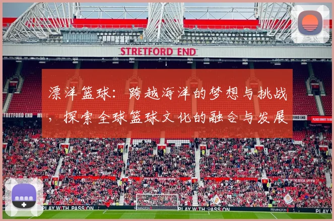 漂洋篮球：跨越海洋的梦想与挑战，探索全球篮球文化的融合与发展